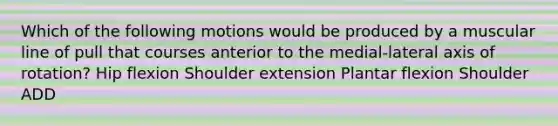 Which of the following motions would be produced by a muscular line of pull that courses anterior to the medial-lateral axis of rotation? Hip flexion Shoulder extension Plantar flexion Shoulder ADD