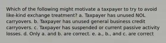 Which of the following might motivate a taxpayer to try to avoid like-kind exchange treatment? a. Taxpayer has unused NOL carryovers. b. Taxpayer has unused general business credit carryovers. c. Taxpayer has suspended or current passive activity losses. d. Only a. and b. are correct. e. a., b., and c. are correct