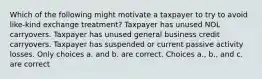 Which of the following might motivate a taxpayer to try to avoid like-kind exchange treatment? Taxpayer has unused NOL carryovers. Taxpayer has unused general business credit carryovers. Taxpayer has suspended or current passive activity losses. Only choices a. and b. are correct. Choices a., b., and c. are correct