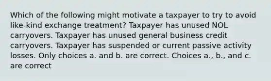 Which of the following might motivate a taxpayer to try to avoid like-kind exchange treatment? Taxpayer has unused NOL carryovers. Taxpayer has unused general business credit carryovers. Taxpayer has suspended or current passive activity losses. Only choices a. and b. are correct. Choices a., b., and c. are correct