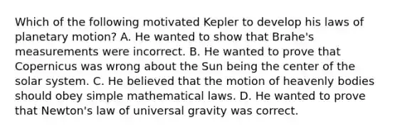 Which of the following motivated Kepler to develop his laws of planetary motion? A. He wanted to show that Brahe's measurements were incorrect. B. He wanted to prove that Copernicus was wrong about the Sun being the center of the solar system. C. He believed that the motion of heavenly bodies should obey simple mathematical laws. D. He wanted to prove that Newton's law of universal gravity was correct.