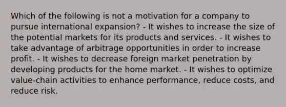 Which of the following is not a motivation for a company to pursue international expansion? - It wishes to increase the size of the potential markets for its products and services. - It wishes to take advantage of arbitrage opportunities in order to increase profit. - It wishes to decrease foreign market penetration by developing products for the home market. - It wishes to optimize value-chain activities to enhance performance, reduce costs, and reduce risk.