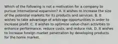 Which of the following is not a motivation for a company to pursue international expansion? A. It wishes to increase the size of the potential markets for its products and services. B. It wishes to take advantage of arbitrage opportunities in order to increase profit. C. It wishes to optimize value-chain activities to enhance performance, reduce costs, and reduce risk. D. It wishes to increase foreign market penetration by developing products for the home market.