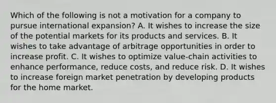 Which of the following is not a motivation for a company to pursue international expansion? A. It wishes to increase the size of the potential markets for its products and services. B. It wishes to take advantage of arbitrage opportunities in order to increase profit. C. It wishes to optimize value-chain activities to enhance performance, reduce costs, and reduce risk. D. It wishes to increase foreign market penetration by developing products for the home market.