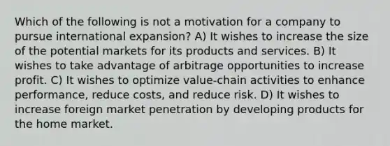 Which of the following is not a motivation for a company to pursue international expansion? A) It wishes to increase the size of the potential markets for its products and services. B) It wishes to take advantage of arbitrage opportunities to increase profit. C) It wishes to optimize value-chain activities to enhance performance, reduce costs, and reduce risk. D) It wishes to increase foreign market penetration by developing products for the home market.