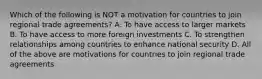 Which of the following is NOT a motivation for countries to join regional trade agreements? A. To have access to larger markets B. To have access to more foreign investments C. To strengthen relationships among countries to enhance national security D. All of the above are motivations for countries to join regional trade agreements