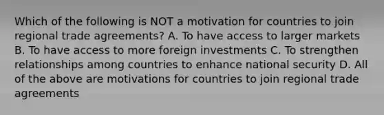 Which of the following is NOT a motivation for countries to join regional trade agreements? A. To have access to larger markets B. To have access to more foreign investments C. To strengthen relationships among countries to enhance national security D. All of the above are motivations for countries to join regional trade agreements