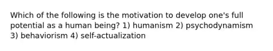 Which of the following is the motivation to develop one's full potential as a human being? 1) humanism 2) psychodynamism 3) behaviorism 4) self-actualization