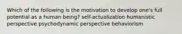 Which of the following is the motivation to develop one's full potential as a human being? self-actualization humanistic perspective psychodynamic perspective behaviorism