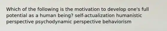 Which of the following is the motivation to develop one's full potential as a human being? self-actualization humanistic perspective psychodynamic perspective behaviorism