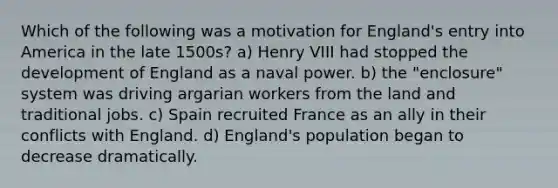 Which of the following was a motivation for England's entry into America in the late 1500s? a) Henry VIII had stopped the development of England as a naval power. b) the "enclosure" system was driving argarian workers from the land and traditional jobs. c) Spain recruited France as an ally in their conflicts with England. d) England's population began to decrease dramatically.