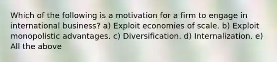 Which of the following is a motivation for a firm to engage in international business? a) Exploit economies of scale. b) Exploit monopolistic advantages. c) Diversification. d) Internalization. e) All the above