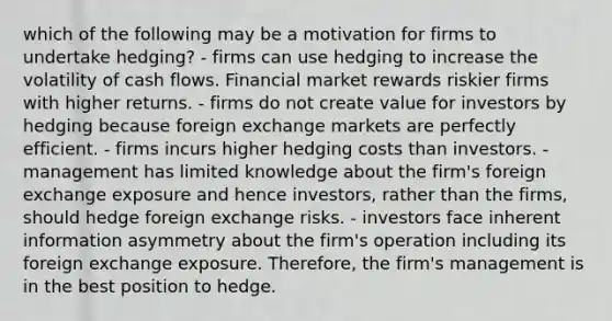 which of the following may be a motivation for firms to undertake hedging? - firms can use hedging to increase the volatility of cash flows. Financial market rewards riskier firms with higher returns. - firms do not create value for investors by hedging because foreign exchange markets are perfectly efficient. - firms incurs higher hedging costs than investors. - management has limited knowledge about the firm's foreign exchange exposure and hence investors, rather than the firms, should hedge foreign exchange risks. - investors face inherent information asymmetry about the firm's operation including its foreign exchange exposure. Therefore, the firm's management is in the best position to hedge.