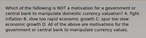 Which of the following is NOT a motivation for a government or central bank to manipulate domestic currency​ valuation? A. fight inflation B. slow too rapid economic growth C. spur too slow economic growth D. All of the above are motivations for the government or central bank to manipulate currency values.