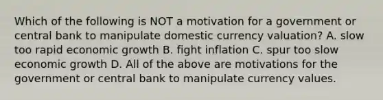 Which of the following is NOT a motivation for a government or central bank to manipulate domestic currency​ valuation? A. slow too rapid economic growth B. fight inflation C. spur too slow economic growth D. All of the above are motivations for the government or central bank to manipulate currency values.