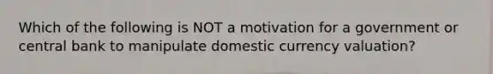 Which of the following is NOT a motivation for a government or central bank to manipulate domestic currency valuation?