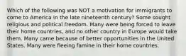 Which of the following was NOT a motivation for immigrants to come to America in the late nineteenth century? Some sought religious and political freedom. Many were being forced to leave their home countries, and no other country in Europe would take them. Many came because of better opportunities in the United States. Many were fleeing famine in their home countries.