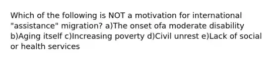 Which of the following is NOT a motivation for international "assistance" migration? a)The onset ofa moderate disability b)Aging itself c)Increasing poverty d)Civil unrest e)Lack of social or health services