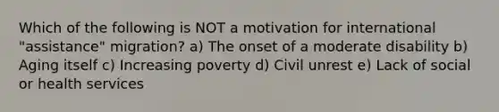 Which of the following is NOT a motivation for international "assistance" migration? a) The onset of a moderate disability b) Aging itself c) Increasing poverty d) Civil unrest e) Lack of social or health services