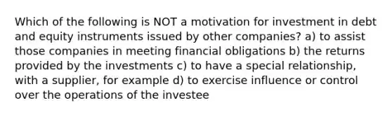 Which of the following is NOT a motivation for investment in debt and equity instruments issued by other companies? a) to assist those companies in meeting financial obligations b) the returns provided by the investments c) to have a special relationship, with a supplier, for example d) to exercise influence or control over the operations of the investee