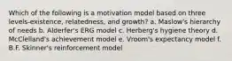 Which of the following is a motivation model based on three levels-existence, relatedness, and growth? a. Maslow's hierarchy of needs b. Alderfer's ERG model c. Herberg's hygiene theory d. McClelland's achievement model e. Vroom's expectancy model f. B.F. Skinner's reinforcement model