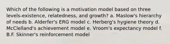 Which of the following is a motivation model based on three levels-existence, relatedness, and growth? a. Maslow's hierarchy of needs b. Alderfer's ERG model c. Herberg's hygiene theory d. McClelland's achievement model e. Vroom's expectancy model f. B.F. Skinner's reinforcement model