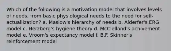 Which of the following is a motivation model that involves levels of needs, from basic physiological needs to the need for self-actuallization? a. Maslow's hierarchy of needs b. Alderfer's ERG model c. Herzberg's hygiene theory d. McClelland's achivement model e. Vroom's expectancy model f. B.F. Skinner's reinforcement model