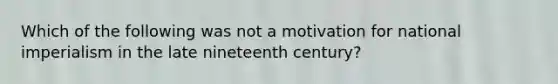 Which of the following was not a motivation for national imperialism in the late nineteenth century?