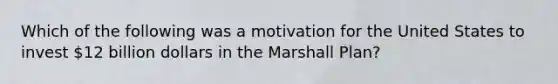 Which of the following was a motivation for the United States to invest 12 billion dollars in the Marshall Plan?