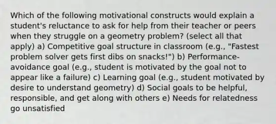 Which of the following motivational constructs would explain a student's reluctance to ask for help from their teacher or peers when they struggle on a geometry problem? (select all that apply) a) Competitive goal structure in classroom (e.g., "Fastest problem solver gets first dibs on snacks!") b) Performance-avoidance goal (e.g., student is motivated by the goal not to appear like a failure) c) Learning goal (e.g., student motivated by desire to understand geometry) d) Social goals to be helpful, responsible, and get along with others e) Needs for relatedness go unsatisfied