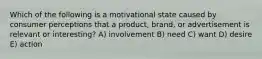 Which of the following is a motivational state caused by consumer perceptions that a product, brand, or advertisement is relevant or interesting? A) involvement B) need C) want D) desire E) action