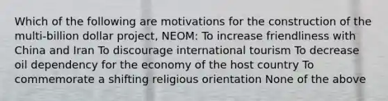 Which of the following are motivations for the construction of the multi-billion dollar project, NEOM: To increase friendliness with China and Iran To discourage international tourism To decrease oil dependency for the economy of the host country To commemorate a shifting religious orientation None of the above