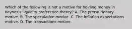 Which of the following is not a motive for holding money in​ Keynes's liquidity preference​ theory? A. The precautionary motive. B. The speculative motive. C. The inflation expectations motive. D. The transactions motive.