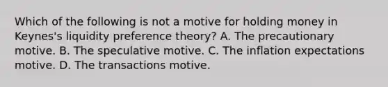 Which of the following is not a motive for holding money in​ Keynes's liquidity preference​ theory? A. The precautionary motive. B. The speculative motive. C. The inflation expectations motive. D. The transactions motive.