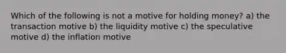 Which of the following is not a motive for holding money? a) the transaction motive b) the liquidity motive c) the speculative motive d) the inflation motive