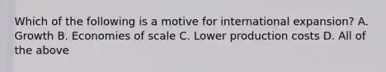 Which of the following is a motive for international expansion? A. Growth B. Economies of scale C. Lower production costs D. All of the above
