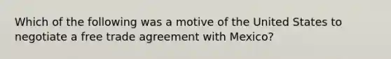 Which of the following was a motive of the United States to negotiate a free trade agreement with Mexico?