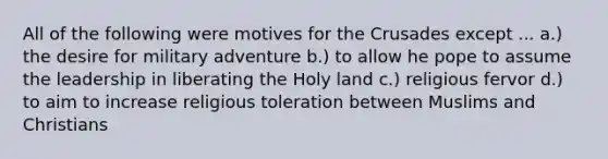 All of the following were motives for the Crusades except ... a.) the desire for military adventure b.) to allow he pope to assume the leadership in liberating the Holy land c.) religious fervor d.) to aim to increase religious toleration between Muslims and Christians