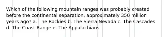 Which of the following mountain ranges was probably created before the continental separation, approximately 350 million years ago? a. The Rockies b. The Sierra Nevada c. The Cascades d. The Coast Range e. The Appalachians