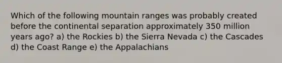 Which of the following mountain ranges was probably created before the continental separation approximately 350 million years ago? a) the Rockies b) the Sierra Nevada c) the Cascades d) the Coast Range e) the Appalachians