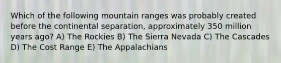 Which of the following mountain ranges was probably created before the continental separation, approximately 350 million years ago? A) The Rockies B) The Sierra Nevada C) The Cascades D) The Cost Range E) The Appalachians