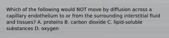 Which of the following would NOT move by diffusion across a capillary endothelium to or from the surrounding interstitial fluid and tissues? A. proteins B. carbon dioxide C. lipid-soluble substances D. oxygen