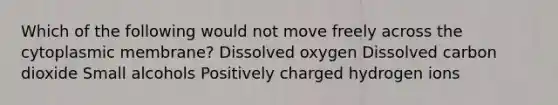 Which of the following would not move freely across the cytoplasmic membrane? Dissolved oxygen Dissolved carbon dioxide Small alcohols Positively charged hydrogen ions