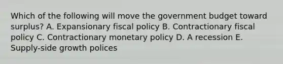 Which of the following will move the government budget toward surplus? A. Expansionary fiscal policy B. Contractionary fiscal policy C. Contractionary monetary policy D. A recession E. Supply-side growth polices