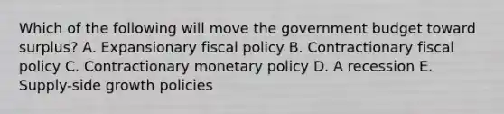 Which of the following will move the government budget toward surplus? A. Expansionary fiscal policy B. Contractionary fiscal policy C. Contractionary monetary policy D. A recession E. Supply-side growth policies