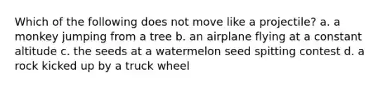 Which of the following does not move like a projectile? a. a monkey jumping from a tree b. an airplane flying at a constant altitude c. the seeds at a watermelon seed spitting contest d. a rock kicked up by a truck wheel