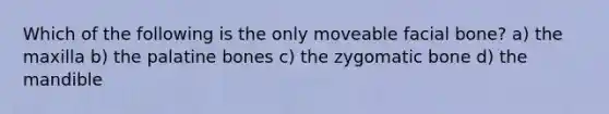 Which of the following is the only moveable facial bone? a) the maxilla b) the palatine bones c) the zygomatic bone d) the mandible