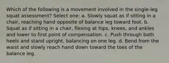 Which of the following is a movement involved in the single-leg squat assessment? Select one: a. Slowly squat as if sitting in a chair, reaching hand opposite of balance leg toward foot. b. Squat as if sitting in a chair, flexing at hips, knees, and ankles and lower to first point of compensation. c. Push through both heels and stand upright, balancing on one leg. d. Bend from the waist and slowly reach hand down toward the toes of the balance leg.