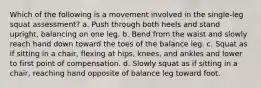 Which of the following is a movement involved in the single-leg squat assessment? a. Push through both heels and stand upright, balancing on one leg. b. Bend from the waist and slowly reach hand down toward the toes of the balance leg. c. Squat as if sitting in a chair, flexing at hips, knees, and ankles and lower to first point of compensation. d. Slowly squat as if sitting in a chair, reaching hand opposite of balance leg toward foot.