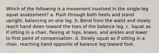 Which of the following is a movement involved in the single-leg squat assessment? a. Push through both heels and stand upright, balancing on one leg. b. Bend from the waist and slowly reach hand down toward the toes of the balance leg. c. Squat as if sitting in a chair, flexing at hips, knees, and ankles and lower to first point of compensation. d. Slowly squat as if sitting in a chair, reaching hand opposite of balance leg toward foot.